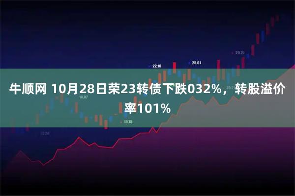 牛顺网 10月28日荣23转债下跌032%，转股溢价率101%
