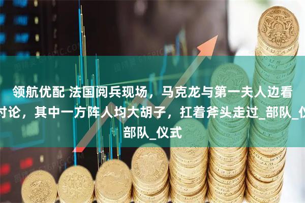 领航优配 法国阅兵现场，马克龙与第一夫人边看边讨论，其中一方阵人均大胡子，扛着斧头走过_部队_仪式