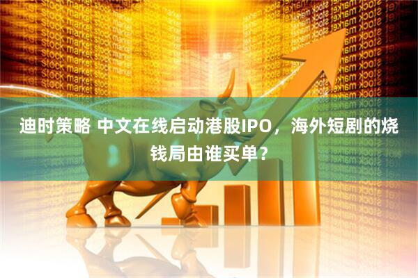 迪时策略 中文在线启动港股IPO，海外短剧的烧钱局由谁买单？