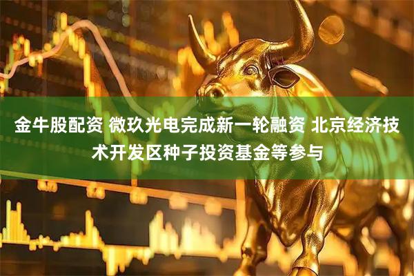 金牛股配资 微玖光电完成新一轮融资 北京经济技术开发区种子投资基金等参与